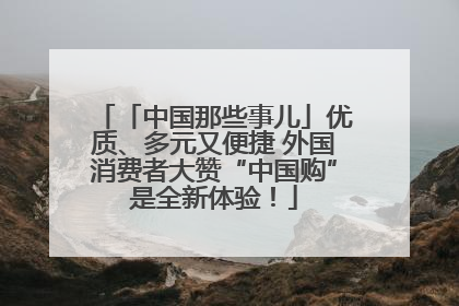「中国那些事儿」优质、多元又便捷 外国消费者大赞“中国购”是全新体验！