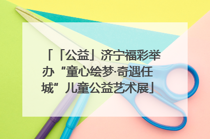 「公益」济宁福彩举办“童心绘梦·奇遇任城”儿童公益艺术展