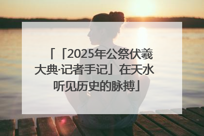 「2025年公祭伏羲大典·记者手记」在天水 听见历史的脉搏