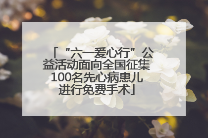 “六一爱心行”公益活动面向全国征集100名先心病患儿进行免费手术