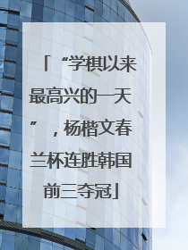 “学棋以来最高兴的一天”，杨楷文春兰杯连胜韩国前三夺冠