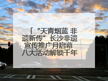 “天青烟蓝 非遗新传”长沙非遗宣传推广月启幕 八大活动解锁千年文化的青春密码