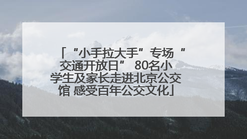 “小手拉大手”专场“交通开放日” 80名小学生及家长走进北京公交馆 感受百年公交文化