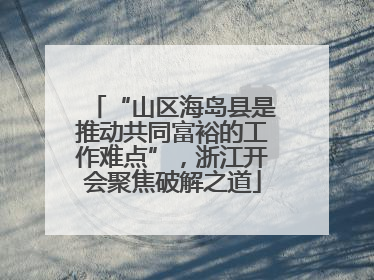 “山区海岛县是推动共同富裕的工作难点”，浙江开会聚焦破解之道