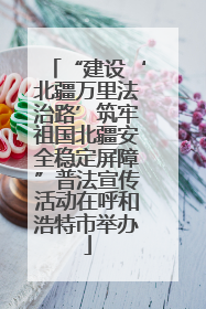 “建设‘北疆万里法治路’筑牢祖国北疆安全稳定屏障”普法宣传活动在呼和浩特市举办