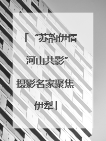 “苏韵伊情 河山共影”摄影名家聚焦伊犁
