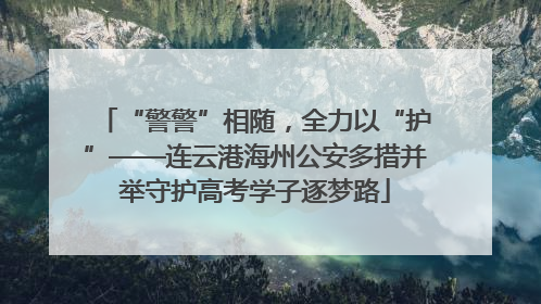 “警警”相随，全力以“护”——连云港海州公安多措并举守护高考学子逐梦路