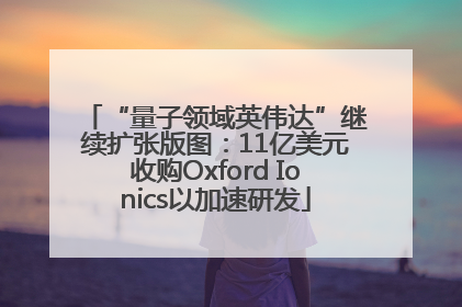 “量子领域英伟达”继续扩张版图：11亿美元收购Oxford Ionics以加速研发