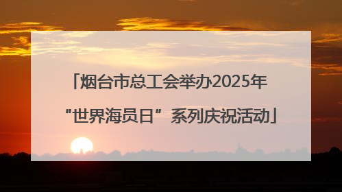 烟台市总工会举办2025年“世界海员日”系列庆祝活动