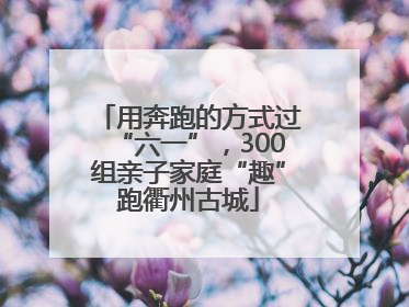 用奔跑的方式过“六一”，300组亲子家庭“趣”跑衢州古城