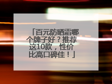 百元防晒霜哪个牌子好？推荐这10款，性价比高口碑佳！