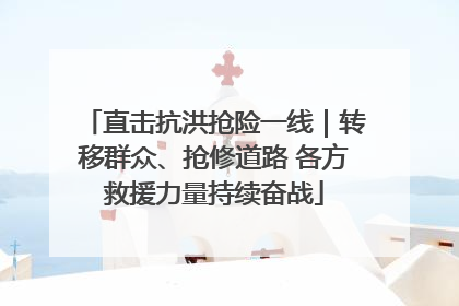 直击抗洪抢险一线｜转移群众、抢修道路 各方救援力量持续奋战