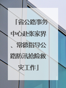 省公路事务中心赴张家界、常德指导公路防汛抢险救灾工作