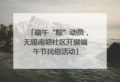端午“粽”动员，无锡南塘社区开展端午节民俗活动