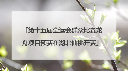 第十五届全运会群众比赛龙舟项目预赛在湖北仙桃开赛
