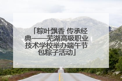 粽叶飘香 传承经典——芜湖高级职业技术学校举办端午节包粽子活动