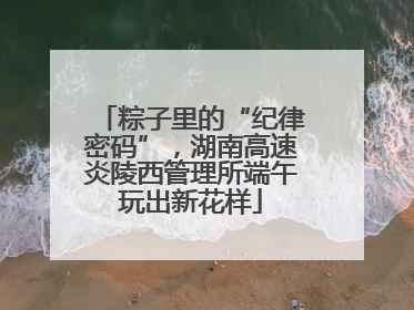 粽子里的“纪律密码”，湖南高速炎陵西管理所端午玩出新花样