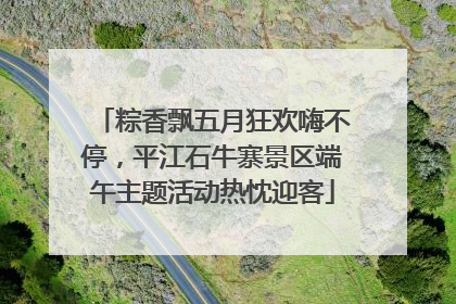 粽香飘五月狂欢嗨不停，平江石牛寨景区端午主题活动热忱迎客
