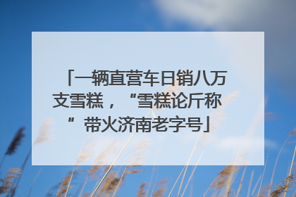 一辆直营车日销八万支雪糕，“雪糕论斤称”带火济南老字号