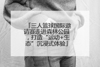 三人篮球国际邀请赛走进森林公园，打造“运动+生态”沉浸式体验