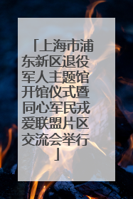 上海市浦东新区退役军人主题馆开馆仪式暨同心军民戎爱联盟片区交流会举行