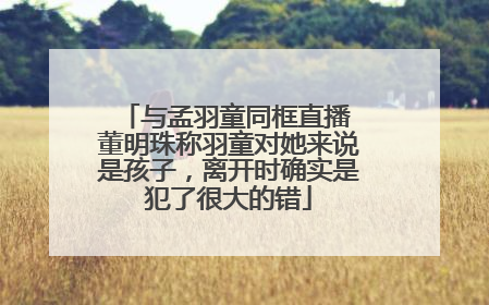 与孟羽童同框直播 董明珠称羽童对她来说是孩子，离开时确实是犯了很大的错