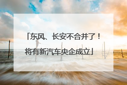 东风、长安不合并了！将有新汽车央企成立