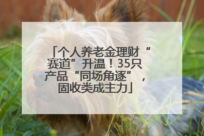 个人养老金理财“赛道”升温！35只产品“同场角逐”，固收类成主力
