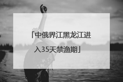 中俄界江黑龙江进入35天禁渔期