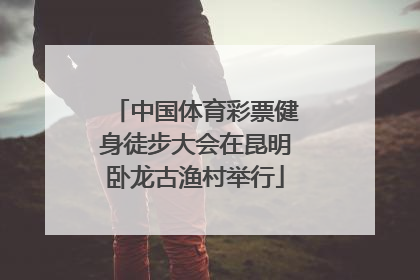 中国体育彩票健身徒步大会在昆明卧龙古渔村举行