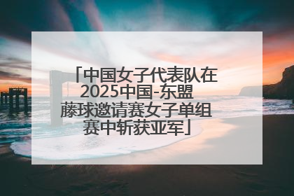 中国女子代表队在2025中国-东盟藤球邀请赛女子单组赛中斩获亚军