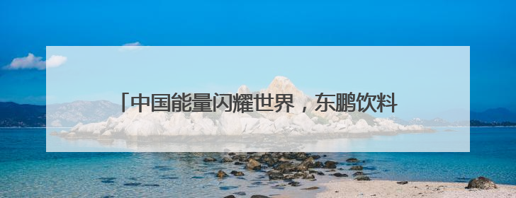 中国能量闪耀世界，东鹏饮料以民族品牌实力迈向国际化