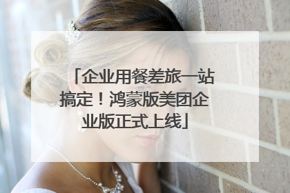 企业用餐差旅一站搞定！鸿蒙版美团企业版正式上线