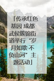 传承红色基因 成都武侯簇锦街道举行“岁月如歌·不负山河”主题活动