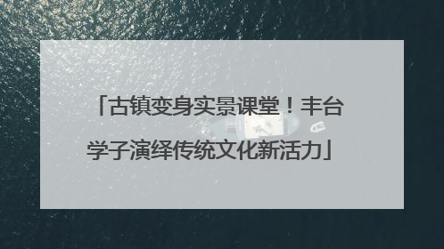 古镇变身实景课堂！丰台学子演绎传统文化新活力