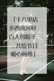 十八里店乡西直河村百人包粽子，共绘节日暖心画卷