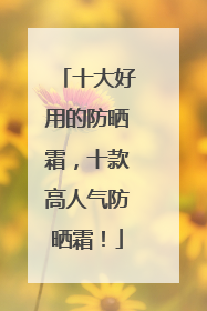 十大好用的防晒霜，十款高人气防晒霜！