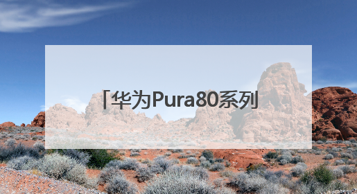 华为Pura80系列发布，影像能力突出
