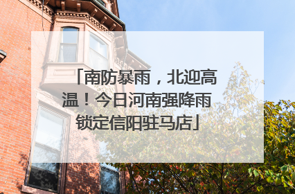 南防暴雨，北迎高温！今日河南强降雨锁定信阳驻马店