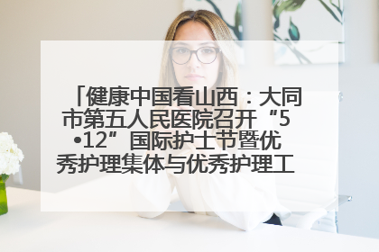 健康中国看山西：大同市第五人民医院召开“5•12”国际护士节暨优秀护理集体与优秀护理工作者表彰大会