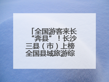 全国游客来长“奔县”！长沙三县（市）上榜全国县域旅游综合实力百强县