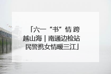 六一“书”情 跨越山海｜南通边检站民警携女情暖三江