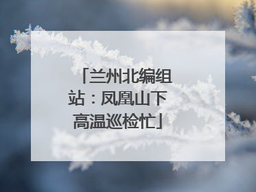 兰州北编组站：凤凰山下高温巡检忙