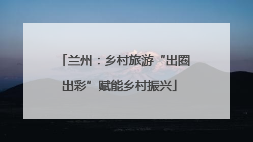 兰州：乡村旅游“出圈出彩”赋能乡村振兴