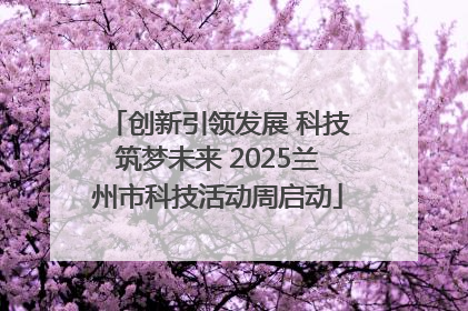 创新引领发展 科技筑梦未来 2025兰州市科技活动周启动