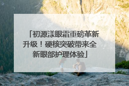 初源漾眼霜重磅革新升级！硬核突破带来全新眼部护理体验