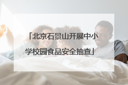 北京石景山开展中小学校园食品安全抽查
