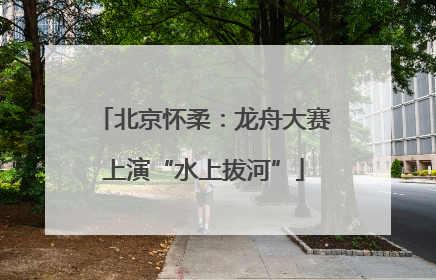 北京怀柔：龙舟大赛上演“水上拔河”