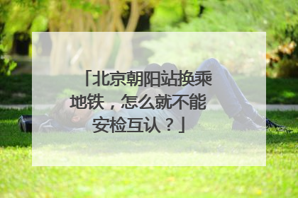 北京朝阳站换乘地铁，怎么就不能安检互认？