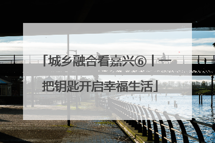 城乡融合看嘉兴⑥丨一把钥匙开启幸福生活